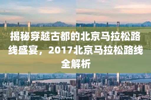 揭秘穿越古都的北京马拉松路线盛宴，2017北京马拉松路线全解析