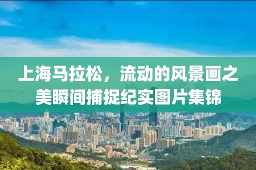 上海马拉松，流动的风景画之美瞬间捕捉纪实图片集锦