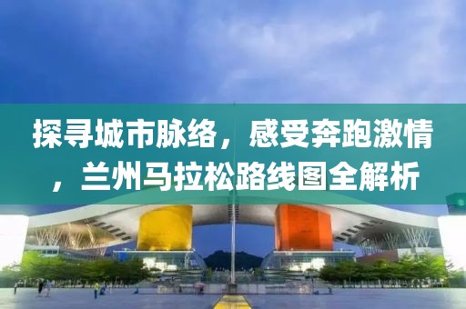 探寻城市脉络，感受奔跑激情，兰州马拉松路线图全解析