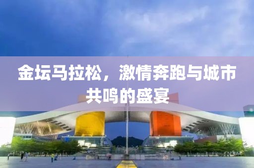 金坛马拉松，激情奔跑与城市共鸣的盛宴