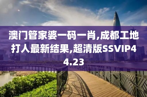 澳门管家婆一码一肖,成都工地打人最新结果,超清版SSVIP44.23