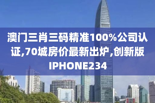 澳门三肖三码精准100%公司认证,70城房价最新出炉,创新版IPHONE234
