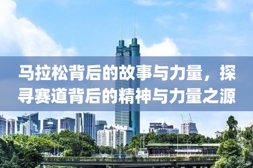 马拉松背后的故事与力量，探寻赛道背后的精神与力量之源
