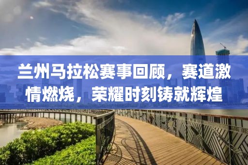 兰州马拉松赛事回顾，赛道激情燃烧，荣耀时刻铸就辉煌