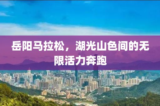 岳阳马拉松，湖光山色间的无限活力奔跑