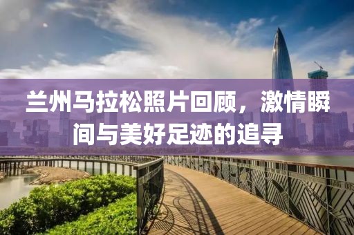 兰州马拉松照片回顾，激情瞬间与美好足迹的追寻