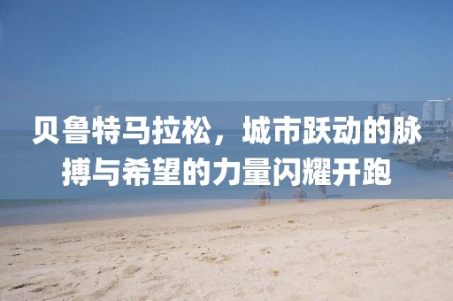 贝鲁特马拉松，城市跃动的脉搏与希望的力量闪耀开跑