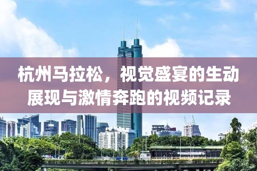 杭州马拉松，视觉盛宴的生动展现与激情奔跑的视频记录