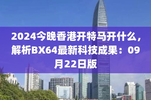 2024今晚香港开特马开什么，解析BX64最新科技成果：09月22日版