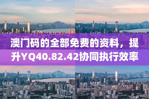 澳门码的全部免费的资料，提升YQ40.82.42协同执行效率