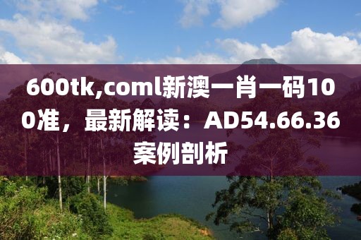 600tk,coml新澳一肖一码100准，最新解读：AD54.66.36案例剖析