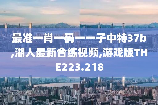 最准一肖一码一一子中特37b,湖人最新合练视频,游戏版THE223.218