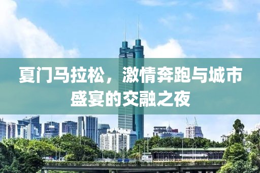 夏门马拉松，激情奔跑与城市盛宴的交融之夜