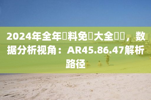 2024年全年資料免費大全優勢，数据分析视角：AR45.86.47解析路径