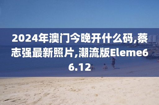 2024年澳门今晚开什么码,蔡志强最新照片,潮流版Eleme66.12