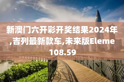 新澳门六开彩开奖结果2024年,吉列最新款车,未来版Eleme108.59