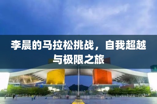 李晨的马拉松挑战，自我超越与极限之旅