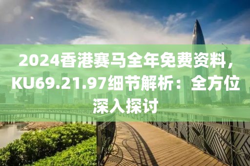 2024香港赛马全年免费资料，KU69.21.97细节解析：全方位深入探讨