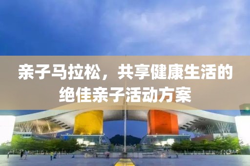 亲子马拉松，共享健康生活的绝佳亲子活动方案