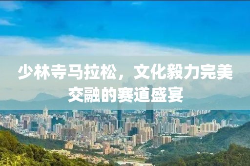 少林寺马拉松，文化毅力完美交融的赛道盛宴