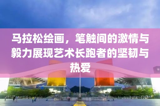 马拉松绘画，笔触间的激情与毅力展现艺术长跑者的坚韧与热爱