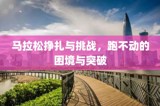 马拉松挣扎与挑战，跑不动的困境与突破