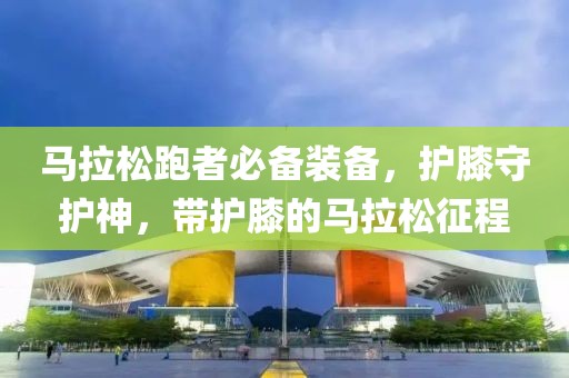 马拉松跑者必备装备，护膝守护神，带护膝的马拉松征程