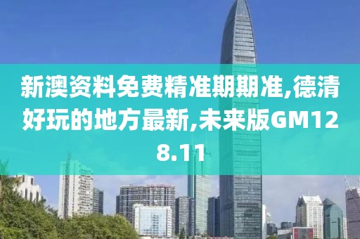 新澳资料免费精准期期准,德清好玩的地方最新,未来版GM128.11