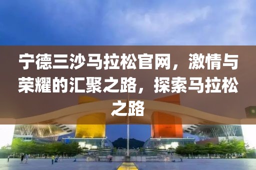 宁德三沙马拉松官网，激情与荣耀的汇聚之路，探索马拉松之路