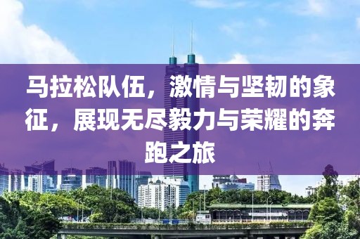 马拉松队伍，激情与坚韧的象征，展现无尽毅力与荣耀的奔跑之旅