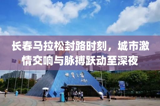 长春马拉松封路时刻，城市激情交响与脉搏跃动至深夜