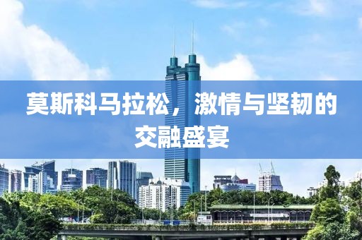 莫斯科马拉松，激情与坚韧的交融盛宴