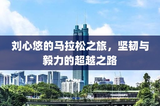 刘心悠的马拉松之旅，坚韧与毅力的超越之路