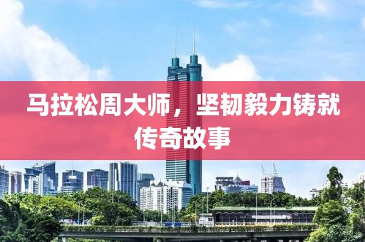 马拉松周大师，坚韧毅力铸就传奇故事