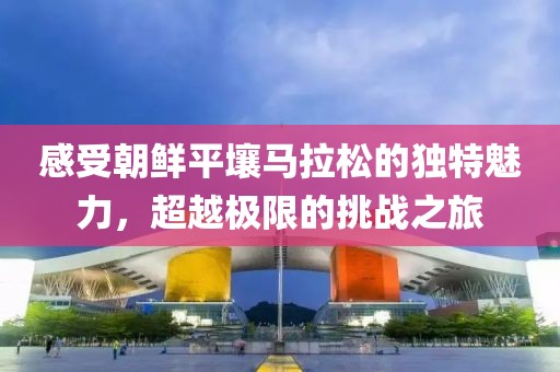 感受朝鲜平壤马拉松的独特魅力，超越极限的挑战之旅