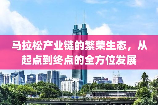 马拉松产业链的繁荣生态，从起点到终点的全方位发展