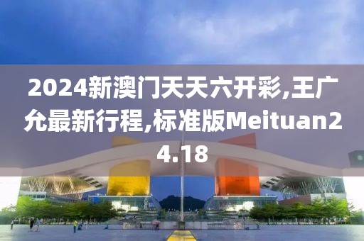 2024新澳门天天六开彩,王广允最新行程,标准版Meituan24.18