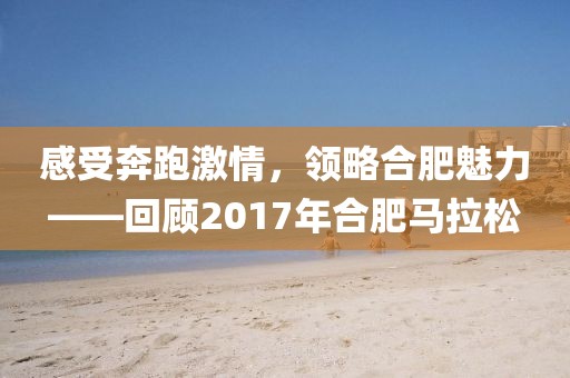 感受奔跑激情，领略合肥魅力——回顾2017年合肥马拉松