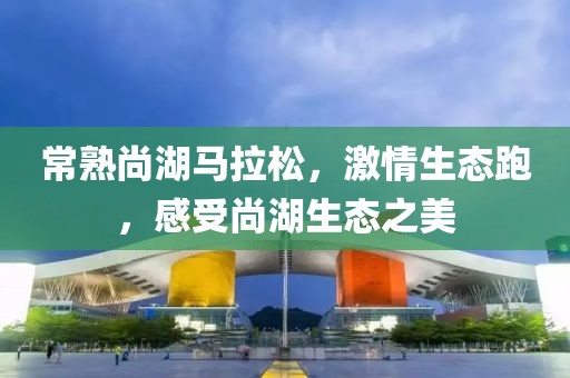 常熟尚湖马拉松，激情生态跑，感受尚湖生态之美
