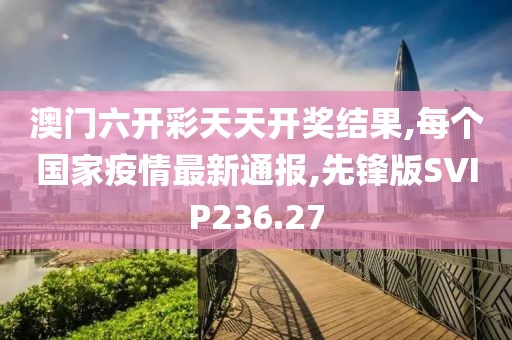 澳门六开彩天天开奖结果,每个国家疫情最新通报,先锋版SVIP236.27