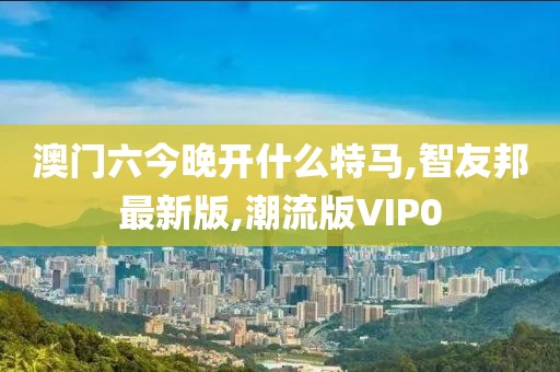 澳门六今晚开什么特马,智友邦最新版,潮流版VIP0
