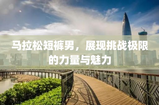 马拉松短裤男，展现挑战极限的力量与魅力
