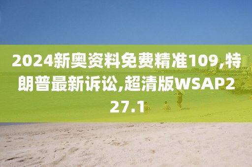 2024新奥资料免费精准109,特朗普最新诉讼,超清版WSAP227.1