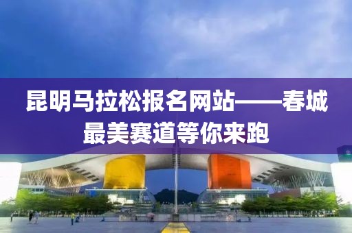 昆明马拉松报名网站——春城最美赛道等你来跑