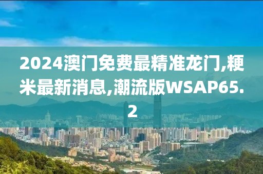 2024澳门免费最精准龙门,粳米最新消息,潮流版WSAP65.2