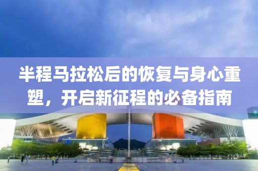半程马拉松后的恢复与身心重塑，开启新征程的必备指南