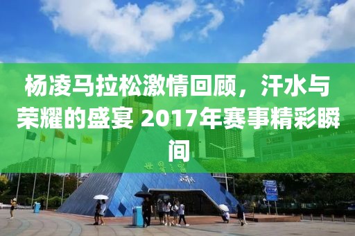杨凌马拉松激情回顾，汗水与荣耀的盛宴 2017年赛事精彩瞬间