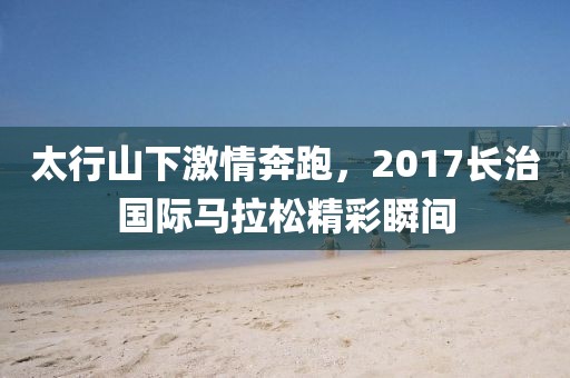 太行山下激情奔跑，2017长治国际马拉松精彩瞬间