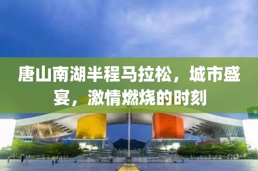 唐山南湖半程马拉松，城市盛宴，激情燃烧的时刻