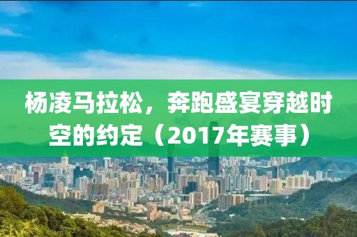 杨凌马拉松，奔跑盛宴穿越时空的约定（2017年赛事）